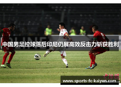 中国男足控球落后印尼仍展高效反击力斩获胜利
