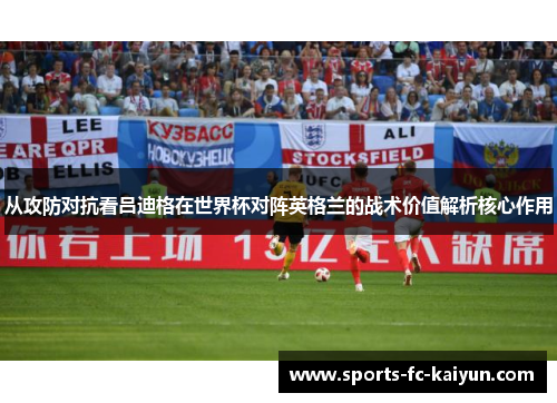 从攻防对抗看吕迪格在世界杯对阵英格兰的战术价值解析核心作用 从攻防对抗看吕迪格在世界杯对阵英格兰的战术价值解析核心作用