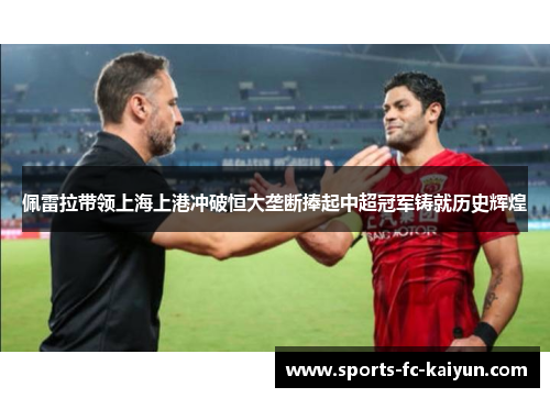 佩雷拉带领上海上港冲破恒大垄断捧起中超冠军铸就历史辉煌