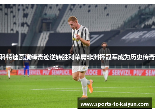 科特迪瓦演绎奇迹逆转胜利荣膺非洲杯冠军成为历史传奇 科特迪瓦演绎奇迹逆转胜利荣膺非洲杯冠军成为历史传奇